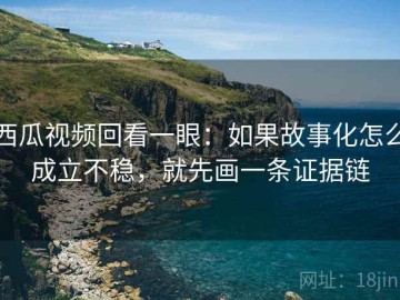 西瓜视频回看一眼：如果故事化怎么成立不稳，就先画一条证据链