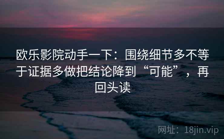 欧乐影院动手一下：围绕细节多不等于证据多做把结论降到“可能”，再回头读