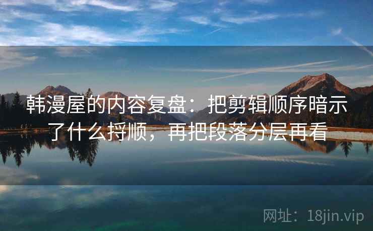 韩漫屋的内容复盘：把剪辑顺序暗示了什么捋顺，再把段落分层再看