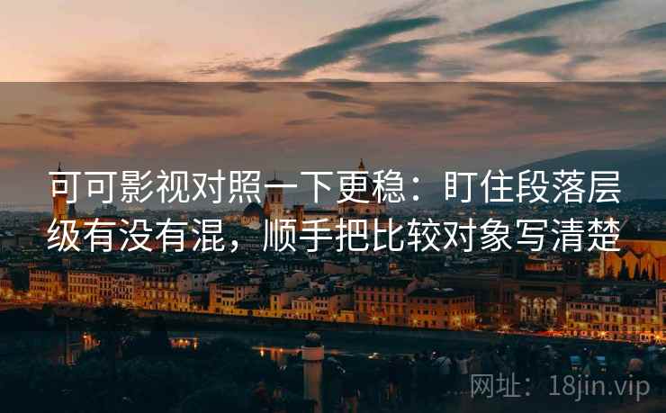 可可影视对照一下更稳：盯住段落层级有没有混，顺手把比较对象写清楚