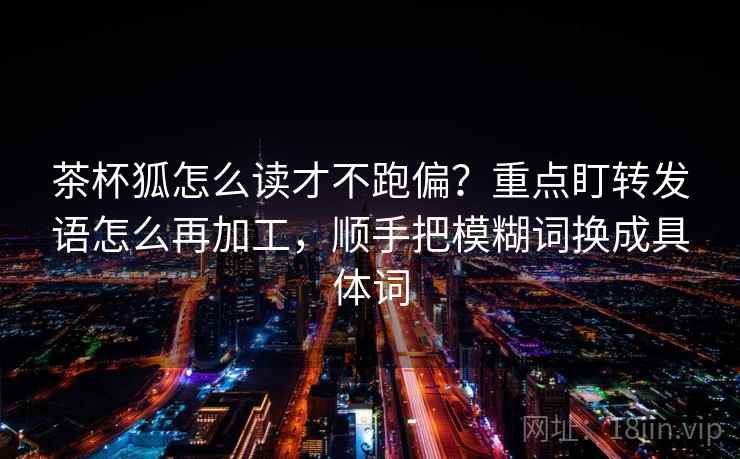 茶杯狐怎么读才不跑偏？重点盯转发语怎么再加工，顺手把模糊词换成具体词