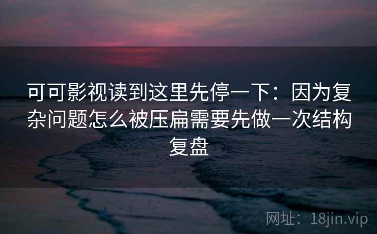 可可影视读到这里先停一下:因为复杂问题怎么被压扁需要先做一次结构复盘 可可影视读到这里先停一下:因为复杂问题怎么被压扁需要先做一次结构复盘