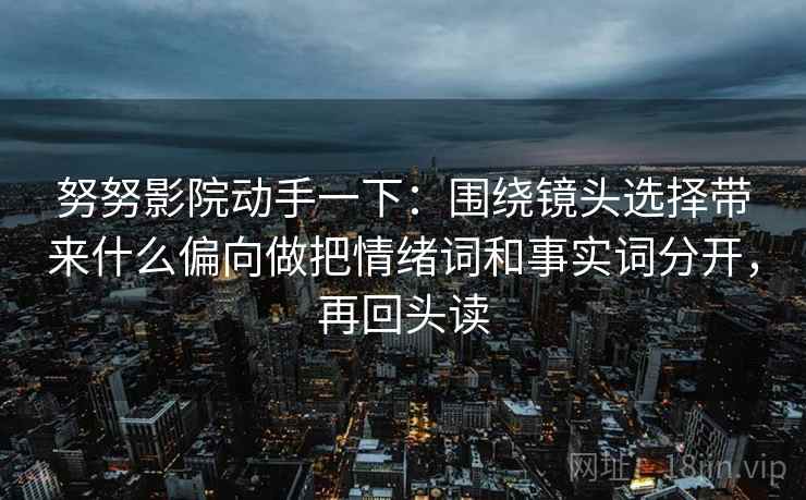 努努影院动手一下：围绕镜头选择带来什么偏向做把情绪词和事实词分开，再回头读