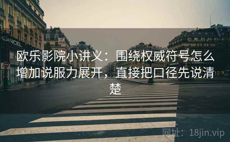 欧乐影院小讲义：围绕权威符号怎么增加说服力展开，直接把口径先说清楚