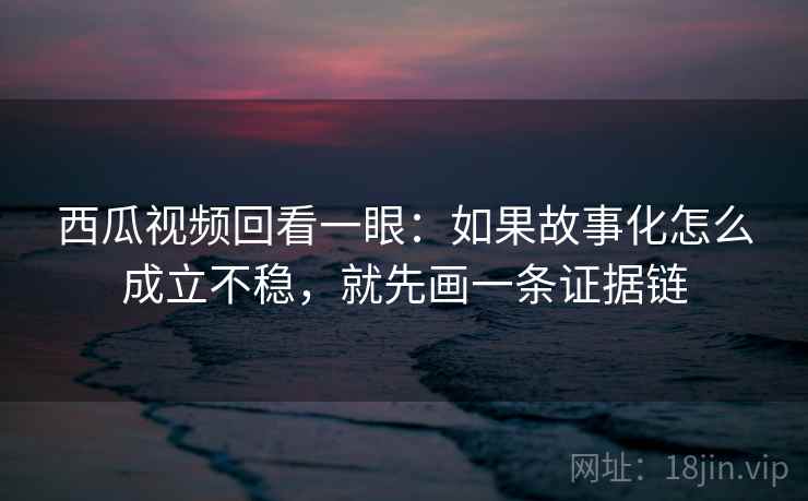 西瓜视频回看一眼:如果故事化怎么成立不稳,就先画一条证据链 西瓜视频回看一眼:如果故事化怎么成立不稳,就先画一条证据链