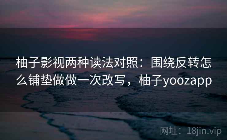 柚子影视两种读法对照:围绕反转怎么铺垫做做一次改写,柚子yoozapp 柚子影视两种读法对照:围绕反转怎么铺垫做做一次改写,柚子yoozapp