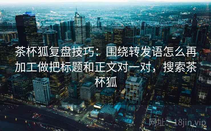 茶杯狐复盘技巧：围绕转发语怎么再加工做把标题和正文对一对，搜索茶杯狐